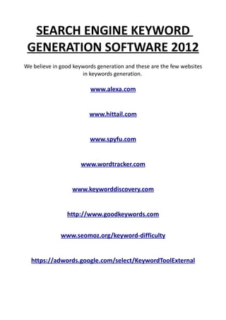 SEARCH ENGINE KEYWORD
 GENERATION SOFTWARE 2012
We believe in good keywords generation and these are the few websites
                      in keywords generation.

                         www.alexa.com


                         www.hittail.com


                         www.spyfu.com


                      www.wordtracker.com


                  www.keyworddiscovery.com


                http://www.goodkeywords.com


              www.seomoz.org/keyword-difficulty


  https://adwords.google.com/select/KeywordToolExternal
 
