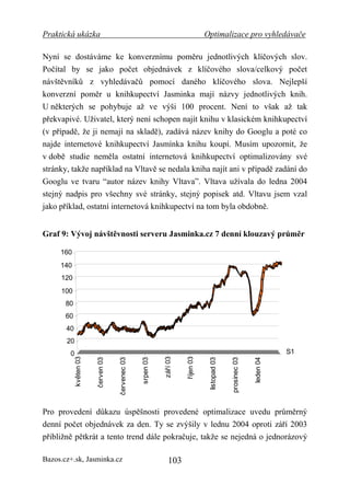 Praktická ukázka                                                                  Optimalizace pro vyhledávače

Nyní se dostáváme ke konverznímu poměru jednotlivých klíčových slov.
Počítal by se jako počet objednávek z klíčového slova/celkový počet
návštěvníků z vyhledávačů pomocí daného klíčového slova. Nejlepší
konverzní poměr u knihkupectví Jasminka mají názvy jednotlivých knih.
U některých se pohybuje až ve výši 100 procent. Není to však až tak
překvapivé. Uživatel, který není schopen najít knihu v klasickém knihkupectví
(v případě, že ji nemají na skladě), zadává název knihy do Googlu a poté co
najde internetové knihkupectví Jasmínka knihu koupí. Musím upozornit, že
v době studie neměla ostatní internetová knihkupectví optimalizovány své
stránky, takže například na Vltavě se nedala kniha najít ani v případě zadání do
Googlu ve tvaru “autor název knihy Vltava”. Vltava užívala do ledna 2004
stejný nadpis pro všechny své stránky, stejný popisek atd. Vltavu jsem vzal
jako příklad, ostatní internetová knihkupectví na tom byla obdobně.


Graf 9: Vývoj návštěvnosti serveru Jasminka.cz 7 denní klouzavý průměr

     160
     140
     120
     100
       80
       60
       40
       20
        0                                                                                                                 S1
            květen 03




                                                             září 03


                                                                       říjen 03
                        červen 03


                                    červenec 03


                                                  srpen 03




                                                                                   listopad 03


                                                                                                 prosinec 03


                                                                                                               leden 04




Pro provedení důkazu úspěšnosti provedené optimalizace uvedu průměrný
denní počet objednávek za den. Ty se zvýšily v lednu 2004 oproti září 2003
přibližně pětkrát a tento trend dále pokračuje, takže se nejedná o jednorázový

Bazos.cz+.sk, Jasminka.cz                                       103
 
