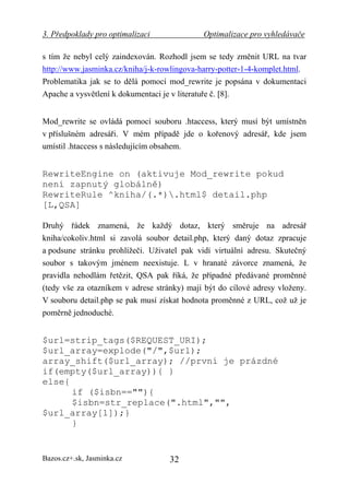 3. Předpoklady pro optimalizaci              Optimalizace pro vyhledávače

s tím že nebyl celý zaindexován. Rozhodl jsem se tedy změnit URL na tvar
http://www.jasminka.cz/kniha/j-k-rowlingova-harry-potter-1-4-komplet.html.
Problematika jak se to dělá pomocí mod_rewrite je popsána v dokumentaci
Apache a vysvětlení k dokumentaci je v literatuře č. [8].


Mod_rewrite se ovládá pomocí souboru .htaccess, který musí být umístněn
v příslušném adresáři. V mém případě jde o kořenový adresář, kde jsem
umístil .htaccess s následujícím obsahem.


RewriteEngine on (aktivuje Mod_rewrite pokud
není zapnutý globálně)
RewriteRule ^kniha/(.*).html$ detail.php
[L,QSA]

Druhý řádek znamená, že každý dotaz, který směruje na adresář
kniha/cokoliv.html si zavolá soubor detail.php, který daný dotaz zpracuje
a podsune stránku prohlížeči. Uživatel pak vidí virtuální adresu. Skutečný
soubor s takovým jménem neexistuje. L v hranaté závorce znamená, že
pravidla nehodlám řetězit, QSA pak říká, že případné předávané proměnné
(tedy vše za otazníkem v adrese stránky) mají být do cílové adresy vloženy.
V souboru detail.php se pak musí získat hodnota proměnné z URL, což už je
poměrně jednoduché.


$url=strip_tags($REQUEST_URI);
$url_array=explode("/",$url);
array_shift($url_array); //první je prázdné
if(empty($url_array)){ }
else{
      if ($isbn==""){
      $isbn=str_replace(".html","",
$url_array[1]);}
      }


Bazos.cz+.sk, Jasminka.cz           32
 