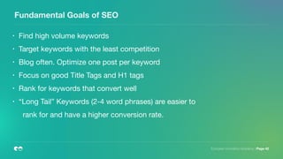European Innovation Academy | Page 42
Fundamental Goals of SEO
• Find high volume keywords

• Target keywords with the least competition

• Blog often. Optimize one post per keyword

• Focus on good Title Tags and H1 tags

• Rank for keywords that convert well

• “Long Tail” Keywords (2-4 word phrases) are easier to
rank for and have a higher conversion rate.
 