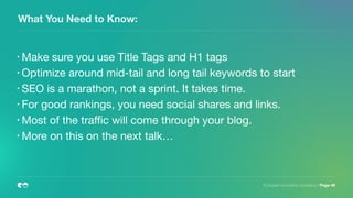 European Innovation Academy | Page 46
What You Need to Know:
• Make sure you use Title Tags and H1 tags

• Optimize around mid-tail and long tail keywords to start

• SEO is a marathon, not a sprint. It takes time.

• For good rankings, you need social shares and links.

• Most of the traﬃc will come through your blog.

• More on this on the next talk…
 