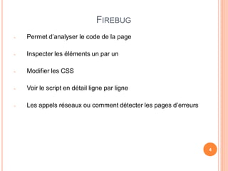 FIREBUG
-   Permet d’analyser le code de la page

-   Inspecter les éléments un par un

-   Modifier les CSS

-   Voir le script en détail ligne par ligne

-   Les appels réseaux ou comment détecter les pages d’erreurs




                                                                 4
 