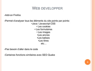 WEB DEVELOPPER
-Add-on Firefox

-Permet d’analyser tous les éléments du site points par points:
                          •Java / Javascript CSS
                               • Les cookies
                             • Les formulaires
                               • Les images
                                •Les ancres
                                •Les balises
                                 •Les titres
                                    etc…

-Pas besoin d’aller dans le code

-Certaines fonctions similaires avec SEO Quake

                                                                  9
 