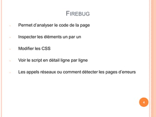 FIREBUG
-   Permet d’analyser le code de la page

-   Inspecter les éléments un par un

-   Modifier les CSS

-   Voir le script en détail ligne par ligne

-   Les appels réseaux ou comment détecter les pages d’erreurs




                                                                 4
 
