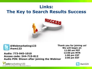 Links:
 The Key to Search Results Success




    @Webmarketing123                   Thank you for joining us!
    #wm123                                We will begin at:
                                            11:00 am PST
Audio: 773-945-1010                        12:00 pm MTN
                                            1:00 pm CST
Access code: 244-715-812
                                             2:00 pm EST
Audio PIN: Shown after joining the Webinar

                                                          #wm123
 