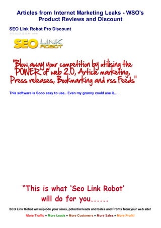 Articles from Internet Marketing Leaks - WSO's
               Product Reviews and Discount
SEO Link Robot Pro Discount
2012-02-27 22:02:44 admin




This software is Sooo easy to use.. Even my granny could use it…




SEO Link Robot will explode your sales, potential leads and Sales and Profits from your web site!

              More Traffic = More Leads = More Customers = More Sales = More Profit!
 