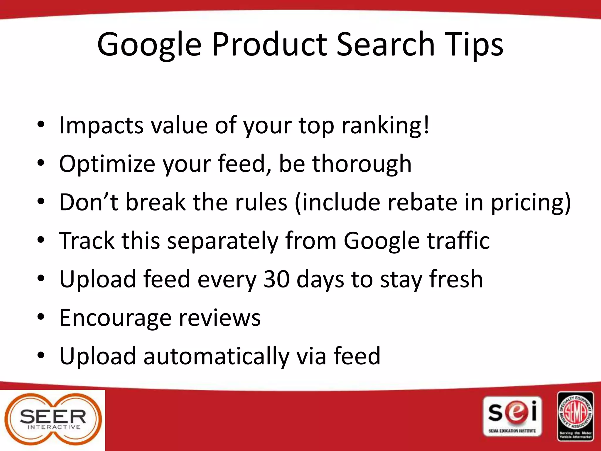Google Product Search Tips
• Impacts value of your top ranking!
• Optimize your feed, be thorough
• Don’t break the rules (include rebate in pricing)
• Track this separately from Google traffic
• Upload feed every 30 days to stay fresh
• Encourage reviews
• Upload automatically via feed
 