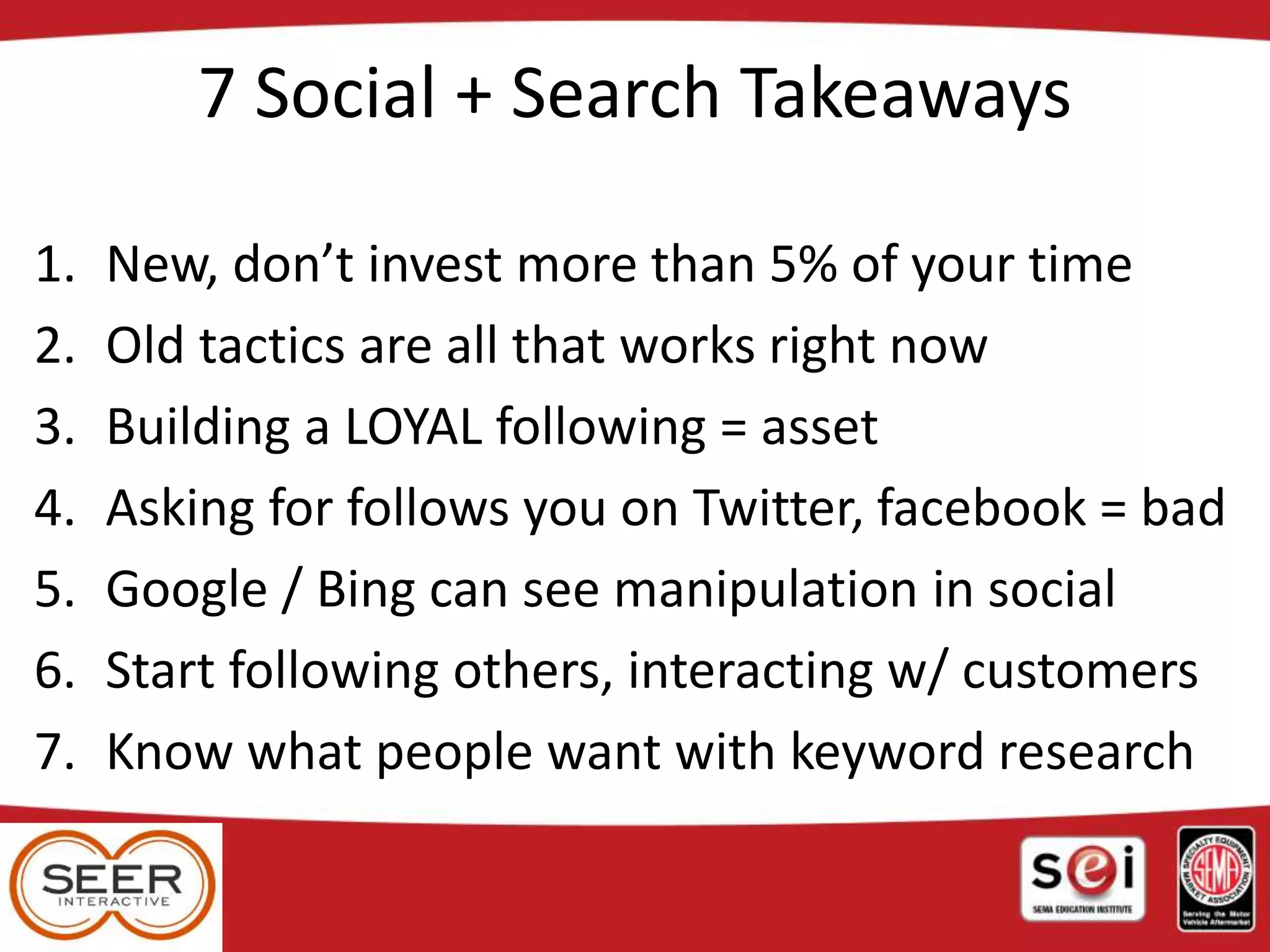 7 Social + Search Takeaways
1. New, don’t invest more than 5% of your time
2. Old tactics are all that works right now
3. Building a LOYAL following = asset
4. Asking for follows you on Twitter, facebook = bad
5. Google / Bing can see manipulation in social
6. Start following others, interacting w/ customers
7. Know what people want with keyword research
 