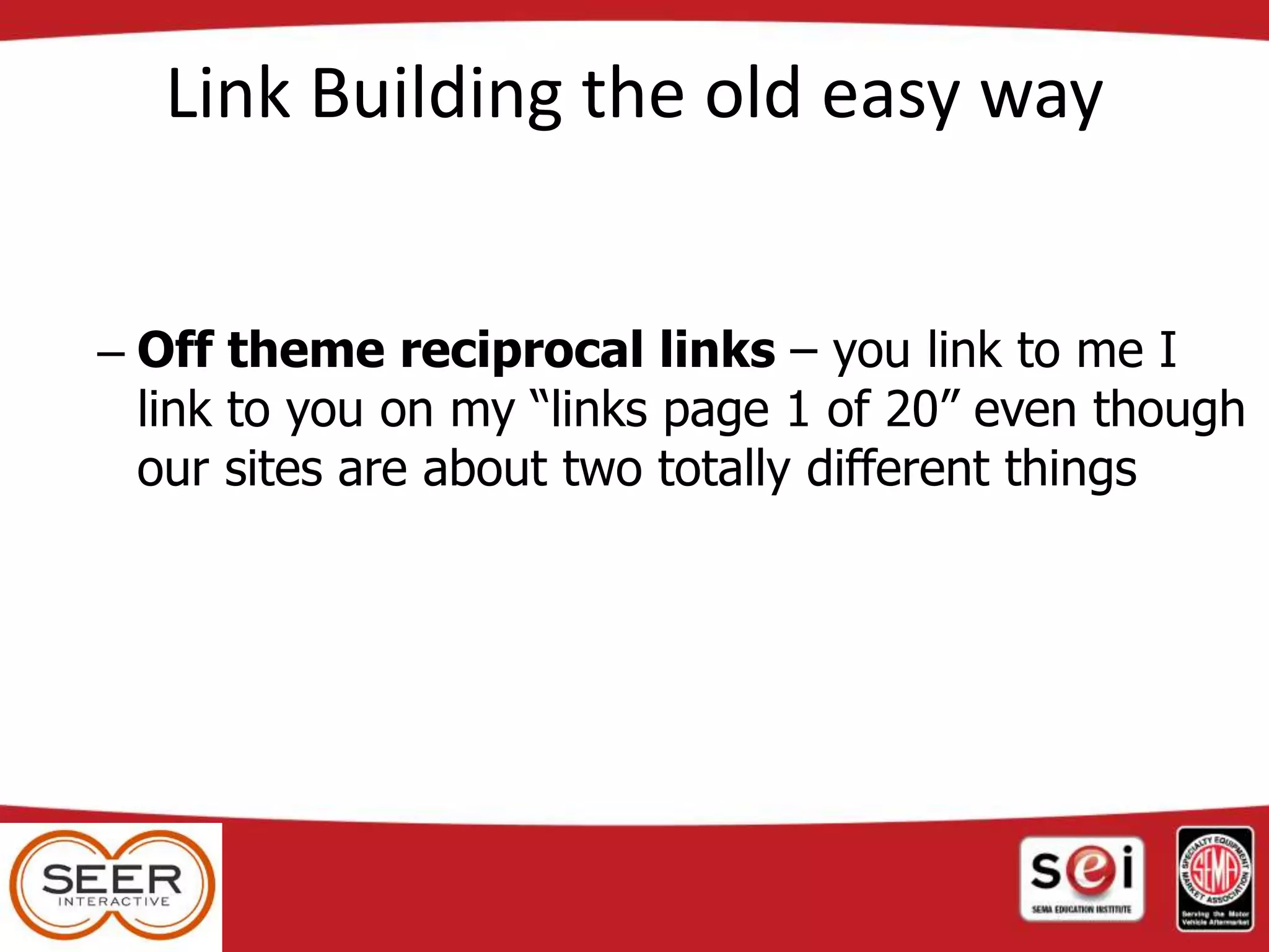 Link Building the old easy way
– Off theme reciprocal links – you link to me I
link to you on my “links page 1 of 20” even though
our sites are about two totally different things
 