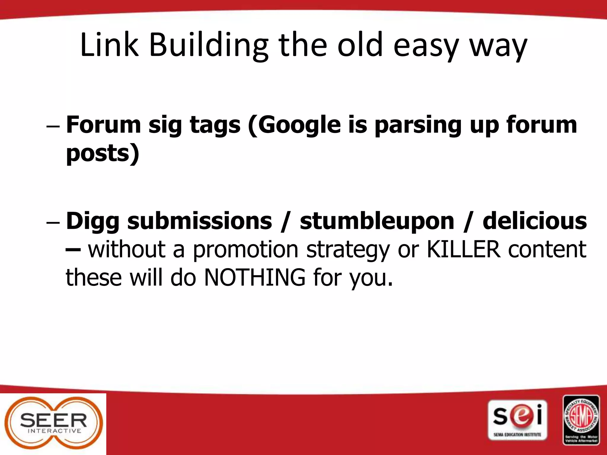 Link Building the old easy way
– Forum sig tags (Google is parsing up forum
posts)
– Digg submissions / stumbleupon / delicious
– without a promotion strategy or KILLER content
these will do NOTHING for you.
 