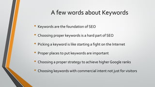 A few words about Keywords
• Keywords are the foundation of SEO
• Choosing proper keywords is a hard part of SEO
• Picking a keyword is like starting a fight on the Internet
• Proper places to put keywords are important
• Choosing a proper strategy to achieve higher Google ranks
• Choosing keywords with commercial intent not just for visitors
 