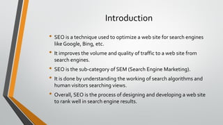 Introduction
• SEO is a technique used to optimize a web site for search engines
like Google, Bing, etc.
• It improves the volume and quality of traffic to a web site from
search engines.
• SEO is the sub-category of SEM (Search Engine Marketing).
• It is done by understanding the working of search algorithms and
human visitors searching views.
• Overall, SEO is the process of designing and developing a web site
to rank well in search engine results.
 