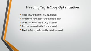HeadingTag & Copy Optimization
• Place keywords in the H1, H2, H3Tags
• You should have 2000+ words on the page
• Use exact words in the copy 2-3 times
• Put the keyword in the first 100 words
• Bold, Italicize, Underline the exact keyword
 