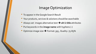 Image Optimization
• To appear in the Google Search Result
• Your products, services & solutions should be searchable
• Always set images alternative text  alt & title attributes
• Put keywords in the image name with hyphens (-)
• Optimize image size  Format: jpg , Quality: 75-85%
 