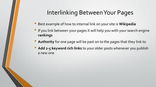 Interlinking BetweenYour Pages
• Best example of how to internal link on your site is Wikipedia
• If you link between your pages it will help you with your search engine
rankings
• Authority for one page will be past on to the pages that they link to
• Add 2-5 keyword rich links to your older posts whenever you publish
a new one
 