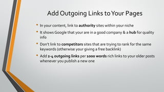 Add Outgoing Links toYour Pages
• In your content, link to authority sites within your niche
• It shows Google that your are in a good company & a hub for quality
info
• Don’t link to competitors sites that are trying to rank for the same
keywords (otherwise your giving a free backlink)
• Add 2-4 outgoing links per 1000 words rich links to your older posts
whenever you publish a new one
 
