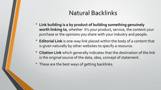 Natural Backlinks
• Link building is a by product of building something genuinely
worth linking to, whether it’s your product, service, the content your
purchase or the opinions you share with your industry and people.
• Editorial Link is one-way link placed within the body of a content that
is given naturally by other websites to specify a resource.
• Citation Link which generally indicates that the destination of the link
is the original source of the data, idea, concept of statement.
• These are the best ways of getting backlinks.
 