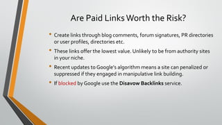 Are Paid Links Worth the Risk?
• Create links through blog comments, forum signatures, PR directories
or user profiles, directories etc.
• These links offer the lowest value. Unlikely to be from authority sites
in your niche.
• Recent updates to Google's algorithm means a site can penalized or
suppressed if they engaged in manipulative link building.
• If blocked by Google use the Disavow Backlinks service.
 
