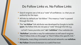Do Follow Links vs. No Follow Links
• Search engines see a link as a "vote" of confidence. i.e. that you an
authority for the topic.
• All links by default are "do follow".This means a "vote" is passed
through the link.
• The "no follow" link attribute was developed by Google to tackle
spam. No follow links do not pass a "vote" through the link e.g.
<a href="www.yoursite.com" rel="nofollow">Your website</a>
• "Nofollow" provides a way for webmasters to tell search engines
"Don't follow links on this page" or "Don't follow this specific link.“
• Wikipedia, many blog comments and social networks use nofollow.
• No Follow Chrome Extension is a useful free tool.
 