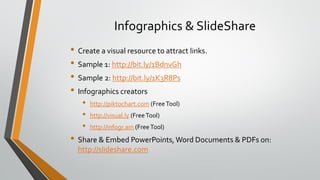 Infographics & SlideShare
• Create a visual resource to attract links.
• Sample 1: http://bit.ly/1BdnvGh
• Sample 2: http://bit.ly/1K3R8Ps
• Infographics creators
• http://piktochart.com (FreeTool)
• http://visual.ly (FreeTool)
• http://infogr.am (FreeTool)
• Share & Embed PowerPoints, Word Documents & PDFs on:
http://slideshare.com
 