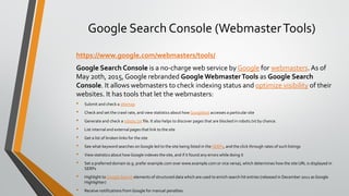 Google Search Console (WebmasterTools)
https://www.google.com/webmasters/tools/
Google Search Console is a no-charge web service by Google for webmasters. As of
May 20th, 2015, Google rebranded Google WebmasterTools as Google Search
Console. It allows webmasters to check indexing status and optimize visibility of their
websites. It has tools that let the webmasters:
• Submit and check a sitemap
• Check and set the crawl rate, and view statistics about how Googlebot accesses a particular site
• Generate and check a robots.txt file. It also helps to discover pages that are blocked in robots.txt by chance.
• List internal and external pages that link to the site
• Get a list of broken links for the site
• See what keyword searches on Google led to the site being listed in the SERPs, and the click through rates of such listings
• View statistics about how Google indexes the site, and if it found any errors while doing it
• Set a preferred domain (e.g. prefer example.com over www.example.com or vice versa), which determines how the site URL is displayed in
SERPs
• Highlight to Google Search elements of structured data which are used to enrich search hit entries (released in December 2012 as Google
Highlighter)
• Receive notifications from Google for manual penalties.
 