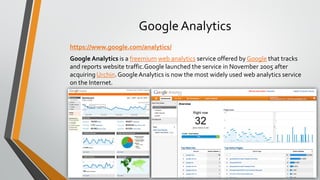 Google Analytics
https://www.google.com/analytics/
Google Analytics is a freemium web analytics service offered by Google that tracks
and reports website traffic.Google launched the service in November 2005 after
acquiring Urchin. GoogleAnalytics is now the most widely used web analytics service
on the Internet.
 