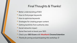FinalThoughts &Thanks!
• Better understanding of SEO
• How to find proper keywords
• How to optimize keywords
• Strategies for creating proper content
• Getting backlinks from authority sites
• Social networks impact
• Some free tools to boost your SEO
• Check your SEO Score with WooRank Chrome Extention
• Thanks for joining and participating this workshop 
 
