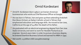 Omid Kordestani
• Omid R. Kordestani (born 1963) is an Iranian-American
businessman who works as Chief Business Officer at Google.
• He was born inTehran, Iran and grew up there attending Andisheh
Don Bosco School, an Italian Catholic school inTehran that
emphasized education and language skills. He moved to San Jose,
California at the age of 14 after the death of his father.
• He graduated with an electrical engineering degree from San Jose
State University and went to work for Hewlett Packard as an
engineer. Several years later in order to pursue a business degree,
he entered Stanford Business School and earned his MBA in 1991.
• Net worth: 1.9 billion USD (2013)(Increasing)
 