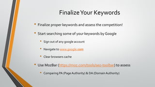 FinalizeYour Keywords
• Finalize proper keywords and assess the competition!
• Start searching some of your keywords by Google
• Sign out of any google account
• Navigate to www.google.com
• Clear browsers cache
• Use MozBar (https://moz.com/tools/seo-toolbar) to assess
• Comparing PA (Page Authority) & DA (DomainAuthority)
 