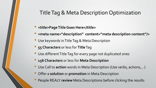 TitleTag & Meta Description Optimization
• <title>PageTitle Goes Here</title>
• <meta name=“description” content=“meta description content”/>
• Use keywords inTitleTag & Meta Description
• 55 Characters or less for TitleTag
• Use differentTitleTag for every page not duplicated ones
• 156 Characters or less for Meta Description
• Use Call to action words in Meta Description (Use verbs, actions,…)
• Offer a solution or promotion in Meta Description
• People REALY review Meta Descriptions before clicking the results
 