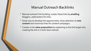 Manual Outreach Backlinks
• Manual outreach link building: create these links by emailing
bloggers, webmasters for links.
• Great way to develop link opportunities, draw attention to new
content and maximize links for content campaigns.
• Creates a link value proposition by explaining to the link target why
creating the link is in their best interest.
 