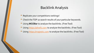 Backlink Analysis
• Replicate your competitions rankings!
• Check theTOP 10 search results of your particular keywords.
• Using MOZBar to analyze the backlinks. (FreeTool)
• Using https://ahrefs.com to analyze the backlinks. (FreeTool)
• Using https://majestic.com to analyze the backlinks. (FreeTool)
 