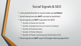 Social Signals & SEO
• Links posted directly on social media are no follow!
• Social shared are also NOT counted as backlinks!
• Social signals are NOT important for SEO!
• Number of shared with the URL
• Number of people that link your brand on Facebook
• Number of Facebook shares
• Number ofTwitter followers
• Number ofTweets mentioning your brand name or link
• Social signals are NOT a part of Google indexing algorithm!
 