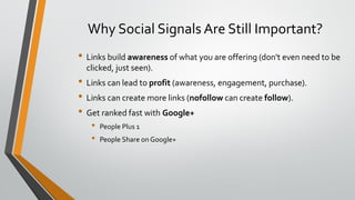 Why Social Signals Are Still Important?
• Links build awareness of what you are offering (don't even need to be
clicked, just seen).
• Links can lead to profit (awareness, engagement, purchase).
• Links can create more links (nofollow can create follow).
• Get ranked fast with Google+
• People Plus 1
• People Share on Google+
 