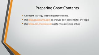 Preparing Great Contents
• A content strategy that will guarantee links.
• Use http://buzzsumo.com to analyze best contents for any topic
• Use https://en.mention.net not to miss anything online
 