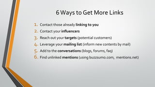 6Ways to Get More Links
1. Contact those already linking to you
2. Contact your influencers
3. Reach out your targets (potential customers)
4. Leverage your mailing list (inform new contents by mail)
5. Add to the conversations (blogs, forums, faq)
6. Find unlinked mentions (using buzzsumo.com, mentions.net)
 