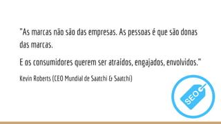 "As marcas não são das empresas. As pessoas é que são donas
das marcas.
E os consumidores querem ser atraídos, engajados, envolvidos."
Kevin Roberts (CEO Mundial de Saatchi & Saatchi)