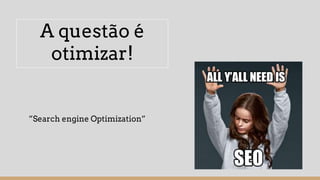 A questão é
otimizar!
”Search engine Optimization”