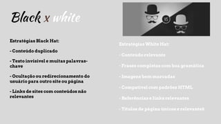 Black x white
Estratégias Black Hat:
- Conteúdo duplicado
- Texto invisível e muitas palavras-
chave
- Ocultação ou redirecionamento do
usuário para outro site ou página
- Links de sites com conteúdos não
relevantes
Estratégias White Hat:
- Conteúdo relevante
- Frases completas com boa gramática
- Imagens bem marcadas
- Compatível com padrões HTML
- Referências e links relevantes
- Títulos de página únicos e relevanteS
