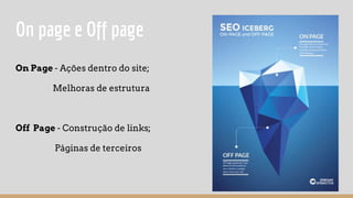 On page e Off page
On Page - Ações dentro do site;
Melhoras de estrutura
Off Page - Construção de links;
Páginas de terceiros