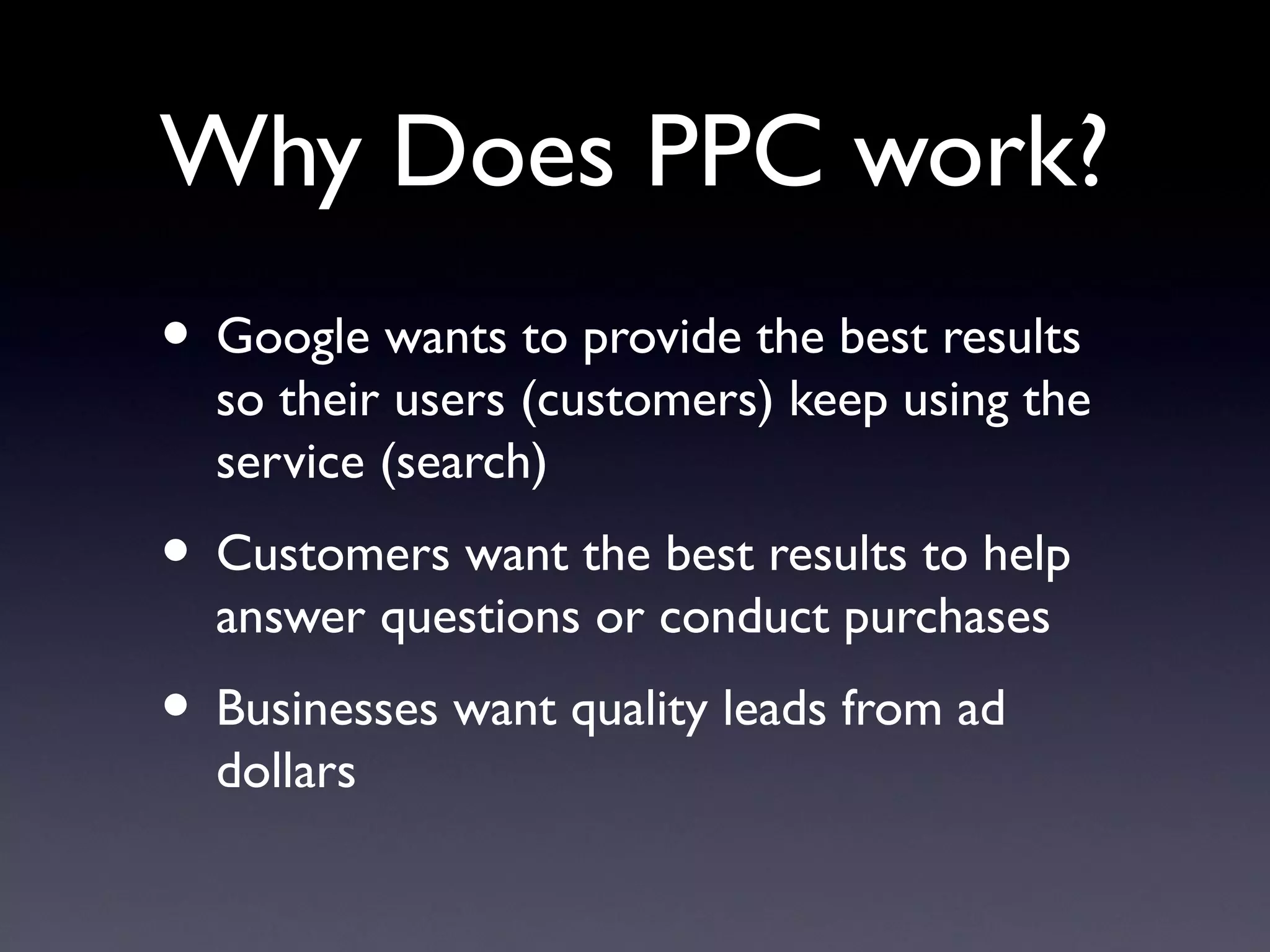 Why Does PPC work?
• Google wants to provide the best results
  so their users (customers) keep using the
  service (search)
• Customers want the best results to help
  answer questions or conduct purchases
• Businesses want quality leads from ad
  dollars
 