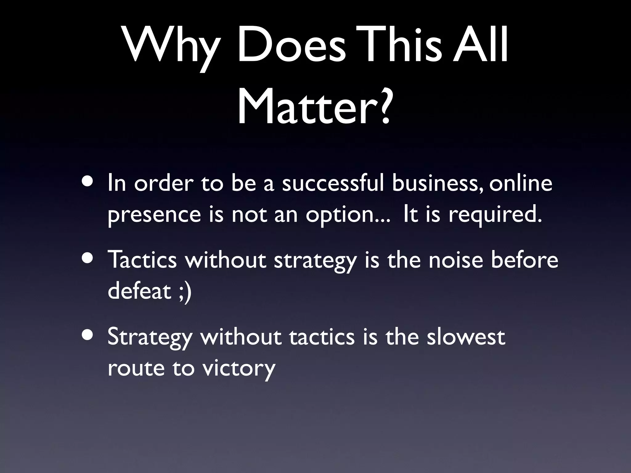Why Does This All
        Matter?
• In order to be a successful business, online
  presence is not an option... It is required.
• Tactics without strategy is the noise before
  defeat ;)
• Strategy without tactics is the slowest
  route to victory
 