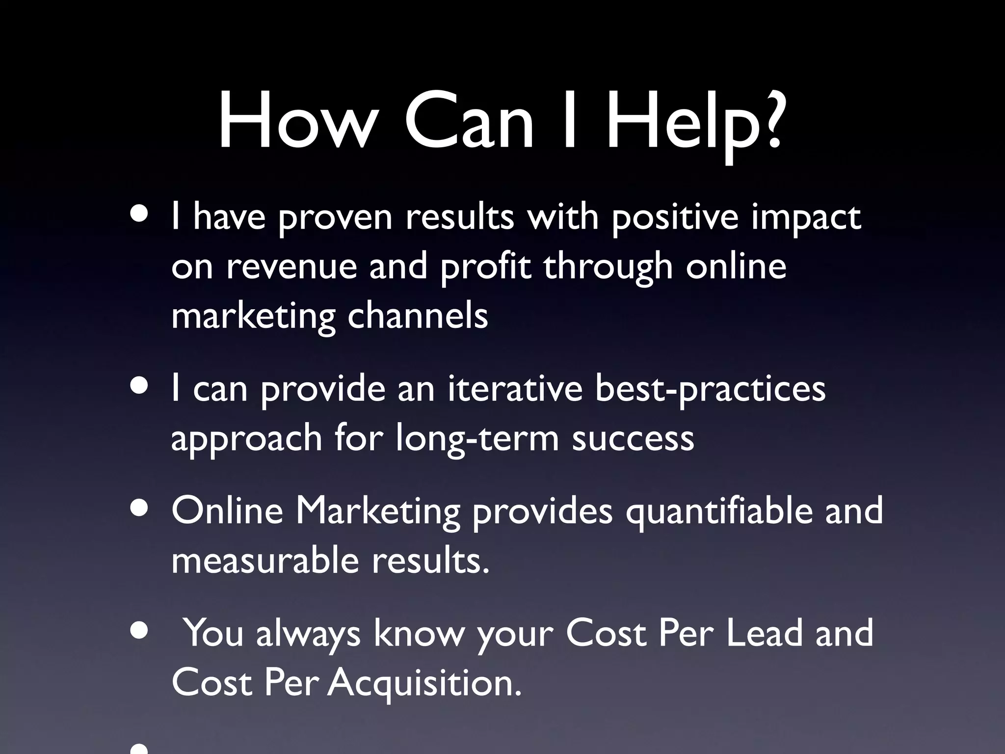 How Can I Help?
• I have proven results with positive impact
    on revenue and profit through online
    marketing channels
• I can provide an iterative best-practices
    approach for long-term success
• Online Marketing provides quantifiable and
    measurable results.
•   You always know your Cost Per Lead and
    Cost Per Acquisition.
 