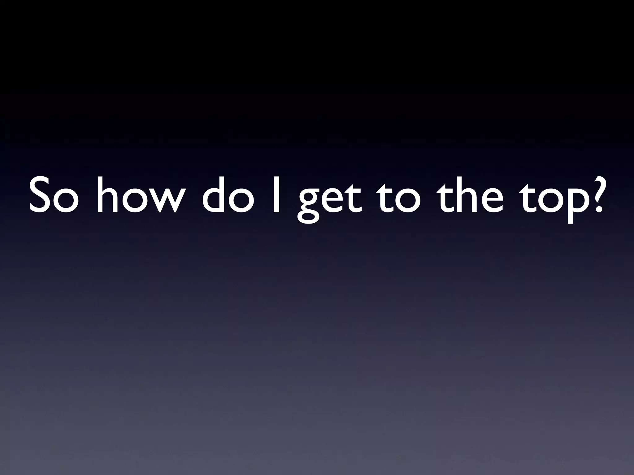 So how do I get to the top?
 