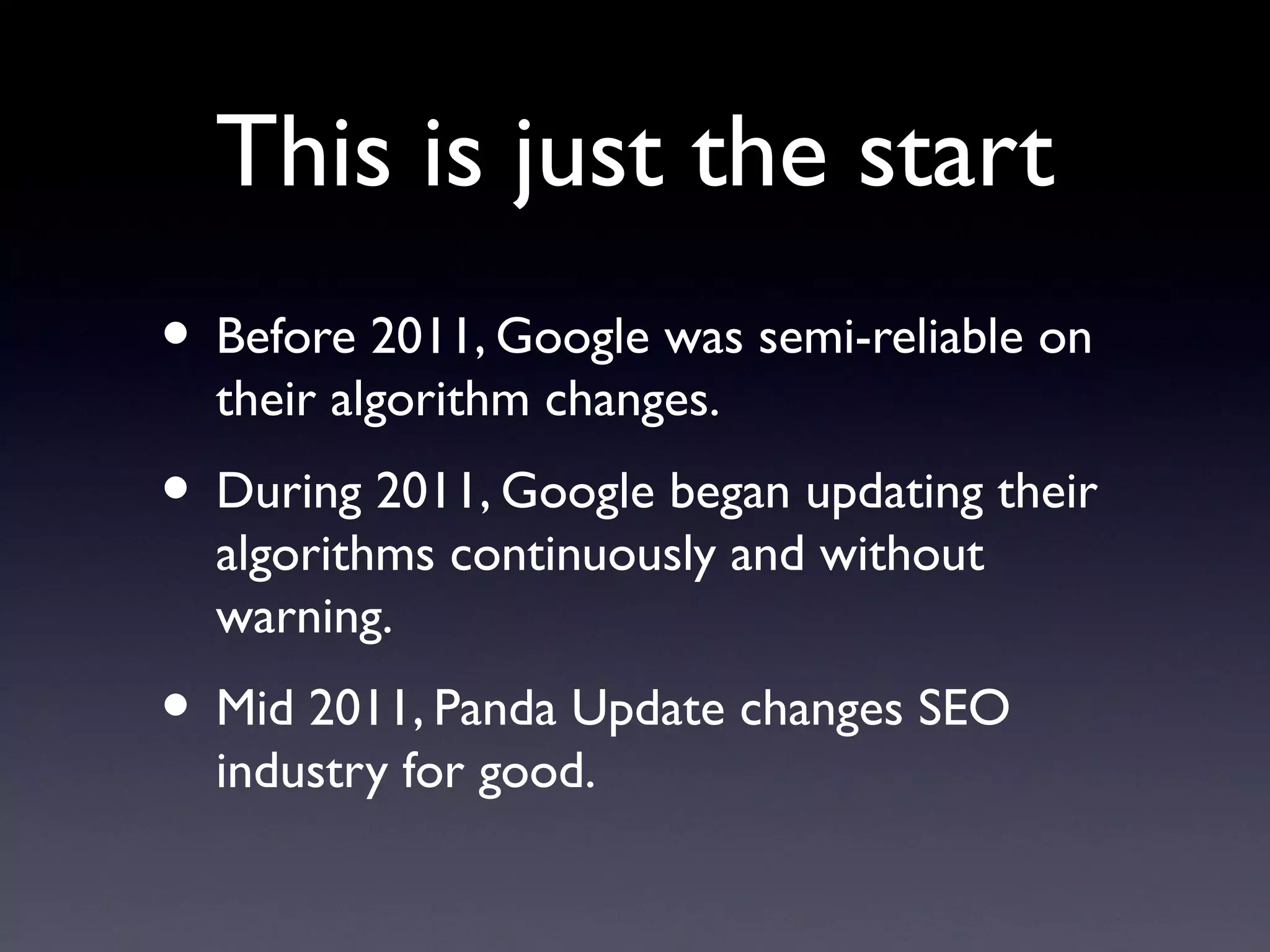 This is just the start
• Before 2011, Google was semi-reliable on
  their algorithm changes.
• During 2011, Google began updating their
  algorithms continuously and without
  warning.
• Mid 2011, Panda Update changes SEO
  industry for good.
 
