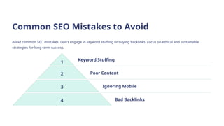 Common SEO Mistakes to Avoid
Avoid common SEO mistakes. Don't engage in keyword stuffing or buying backlinks. Focus on ethical and sustainable
strategies for long-term success.
1 Keyword Stuffing
2 Poor Content
3 Ignoring Mobile
4 Bad Backlinks
 