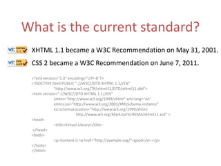 What is the current standard?XHTML 1.1 became a W3C Recommendation on May 31, 2001.CSS 2 became a W3C Recommendation on June 7, 2011.<?xml version="1.0" encoding="UTF-8"?> <!DOCTYPE html PUBLIC "-//W3C//DTD XHTML 1.1//EN"       	"http://www.w3.org/TR/xhtml11/DTD/xhtml11.dtd"> <html version="-//W3C//DTD XHTML 1.1//EN" xmlns="http://www.w3.org/1999/xhtml" xml:lang="en" 	xmlns:xsi="http://www.w3.org/2001/XMLSchema-instance" 	xsi:schemaLocation="http://www.w3.org/1999/xhtml		http://www.w3.org/MarkUp/SCHEMA/xhtml11.xsd" > <head> 	<title>Virtual Library</title> </head> <body> 	<p>Content is <a href="http://example.org/">good</a>.</p> </body> </html>