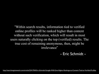 “Within search results, information tied to verified
              online profiles will be ranked higher than content
            without such verification, which will result in most
          users naturally clicking on the top (verified) results. The
             true cost of remaining anonymous, then, might be
                                  irrelevance”
                                                                              - Eric Schmidt -


http://searchenginewatch.com/article/2241704/Eric-Schmidt-Google-Will-Give-Higher-Rankings-to-Content-Tied-to-Verified-Profiles
 