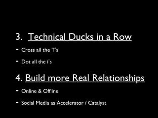3. Technical Ducks in a Row
- Cross all the T’s
- Dot all the i’s
4. Build more Real Relationships
- Online & Offline
- Social Media as Accelerator / Catalyst
 