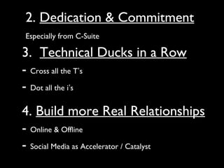 2. Dedication & Commitment
Especially from C-Suite

3. Technical Ducks in a Row
- Cross all the T’s
- Dot all the i’s
4. Build more Real Relationships
- Online & Offline
- Social Media as Accelerator / Catalyst
 